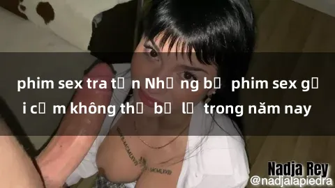 phim sex tra tấn Những bộ phim sex gợi cảm không thể bỏ lỡ trong năm nay