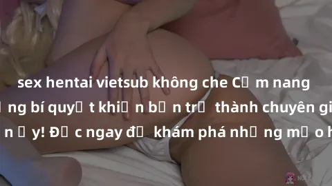 sex hentai vietsub không che Cẩm nang sex không che: Những bí quyết khiến bạn trở thành chuyên gia trong chuyện ấy! Đọc ngay để khám phá những mẹo hay và bí quyết tình dục không che.