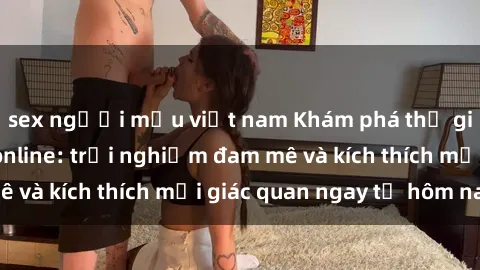 sex người mẫu việt nam Khám phá thế giới mới của sex online: trải nghiệm đam mê và kích thích mọi giác quan ngay từ hôm nay!