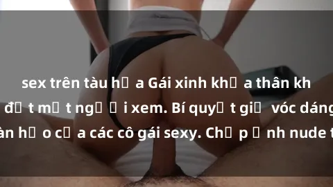 sex trên tàu hỏa Gái xinh khỏa thân khoe dáng nóng bỏng đốt mắt người xem. Bí quyết giữ vóc dáng hoàn hảo của các cô gái sexy. Chụp ảnh nude tự tin không sợ lộ hàng.