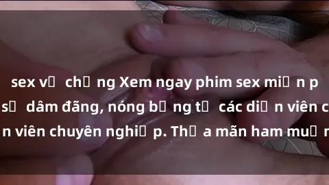 sex vợ chồng Xem ngay phim sex miễn phí tại đây - cùng sự dâm đãng, nóng bỏng từ các diễn viên chuyên nghiệp. Thỏa mãn ham muốn ngay hôm nay!