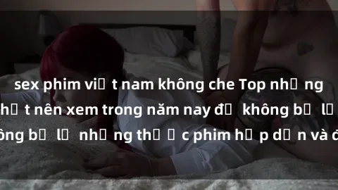 sex phim việt nam không che Top những bộ phim sex hay nhất nên xem trong năm nay để không bỏ lỡ những thước phim hấp dẫn và đầy kịch tính.