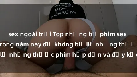 sex ngoài trời Top những bộ phim sex hay nhất nên xem trong năm nay để không bỏ lỡ những thước phim hấp dẫn và đầy kịch tính.