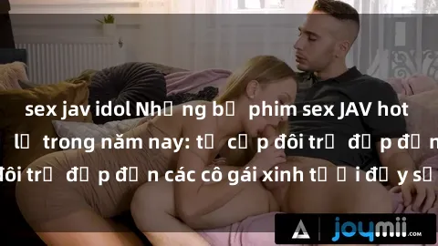sex jav idol Những bộ phim sex JAV hot nhất không thể bỏ lỡ trong năm nay: từ cặp đôi trẻ đẹp đến các cô gái xinh tươi đầy sức hút.