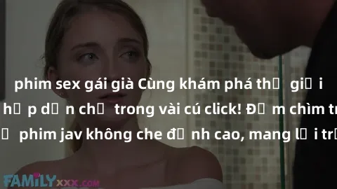 phim sex gái già Cùng khám phá thế giới jav không che siêu hấp dẫn chỉ trong vài cú click! Đắm chìm trong những bộ phim jav không che đỉnh cao, mang lại trải nghiệm thú vị và đầy kích thích.