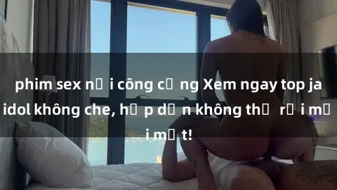 phim sex nơi công cộng Xem ngay top jav idol không che, hấp dẫn không thể rời mắt!