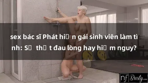 sex bác sĩ Phát hiện gái sinh viên làm tình: Sự thật đau lòng hay hiểm nguy?