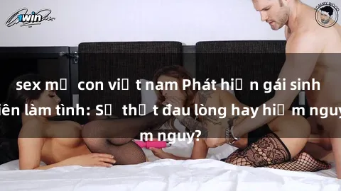 sex mẹ con việt nam Phát hiện gái sinh viên làm tình: Sự thật đau lòng hay hiểm nguy?