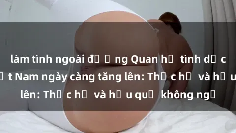 làm tình ngoài đường Quan hệ tình dục của nữ sinh Việt Nam ngày càng tăng lên: Thực hư và hậu quả không ngờ
