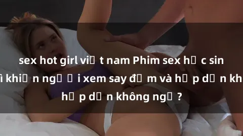 sex hot girl việt nam Phim sex học sinh: Điều gì khiến người xem say đắm và hấp dẫn không ngờ?