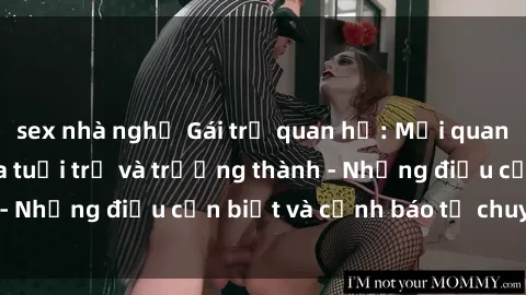 sex nhà nghỉ Gái trẻ quan hệ: Mối quan hệ khác biệt giữa tuổi trẻ và trưởng thành - Những điều cần biết và cảnh báo từ chuyên gia
