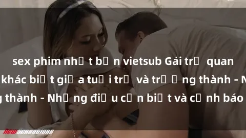 sex phim nhật bản vietsub Gái trẻ quan hệ: Mối quan hệ khác biệt giữa tuổi trẻ và trưởng thành - Những điều cần biết và cảnh báo từ chuyên gia