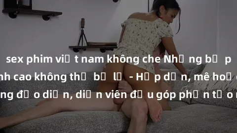 sex phim việt nam không che Những bộ phim sex gái già đỉnh cao không thể bỏ lỡ - Hấp dẫn, mê hoặc, từng đạo diễn, diễn viên đều góp phần tạo nên sự hấp dẫn, kích thích.