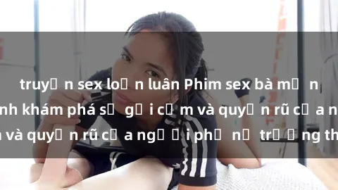 truyện sex loạn luân Phim sex bà mẹ nóng bỏng: Hành trình khám phá sự gợi cảm và quyến rũ của người phụ nữ trưởng thành.