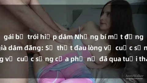 gái bị trói hiếp dâm Những bí mật đằng sau vẻ ngoài gái già dâm đãng: Sự thật đau lòng về cuộc sống của phụ nữ đã qua tuổi thanh xuân