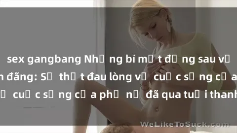 sex gangbang Những bí mật đằng sau vẻ ngoài gái già dâm đãng: Sự thật đau lòng về cuộc sống của phụ nữ đã qua tuổi thanh xuân