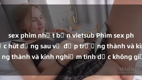 sex phim nhật bản vietsub Phim sex phụ nữ lớn tuổi: Sức hút đằng sau vẻ đẹp trưởng thành và kinh nghiệm tình dục không giới hạn