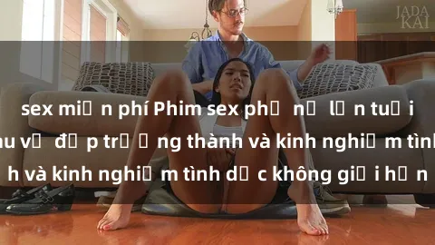 sex miễn phí Phim sex phụ nữ lớn tuổi: Sức hút đằng sau vẻ đẹp trưởng thành và kinh nghiệm tình dục không giới hạn