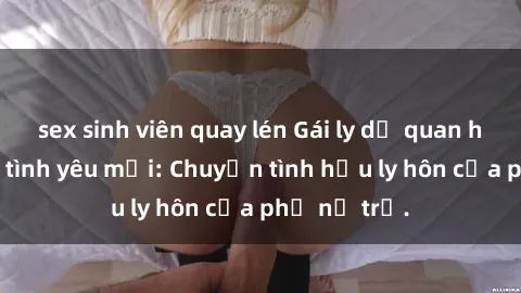 sex sinh viên quay lén Gái ly dị quan hệ tìm kiếm tình yêu mới: Chuyện tình hậu ly hôn của phụ nữ trẻ.