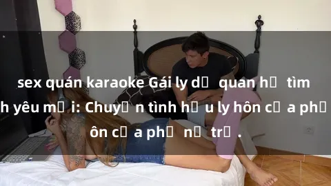 sex quán karaoke Gái ly dị quan hệ tìm kiếm tình yêu mới: Chuyện tình hậu ly hôn của phụ nữ trẻ.