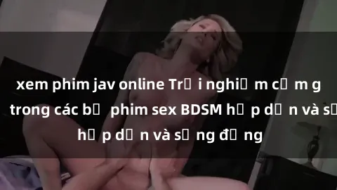 xem phim jav online Trải nghiệm cảm giác mới lạ trong các bộ phim sex BDSM hấp dẫn và sống động