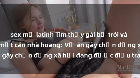 sex mỹ latinh Tìm thấy gái bị trói và bị hiếp dâm trong một căn nhà hoang: Vụ án gây chấn động xã hội đang được điều tra vào.