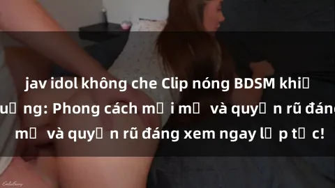 jav idol không che Clip nóng BDSM khiến người xem phát cuồng: Phong cách mới mẻ và quyến rũ đáng xem ngay lập tức!