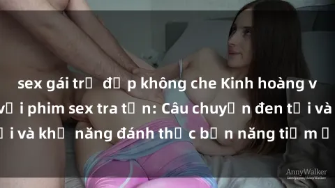 sex gái trẻ đẹp không che Kinh hoàng và đầy kích thích với phim sex tra tấn: Câu chuyện đen tối và khả năng đánh thức bản năng tiềm ẩn trong con người