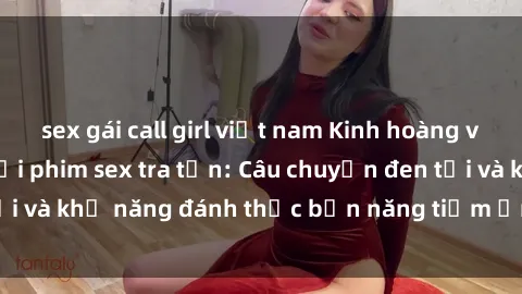 sex gái call girl việt nam Kinh hoàng và đầy kích thích với phim sex tra tấn: Câu chuyện đen tối và khả năng đánh thức bản năng tiềm ẩn trong con người
