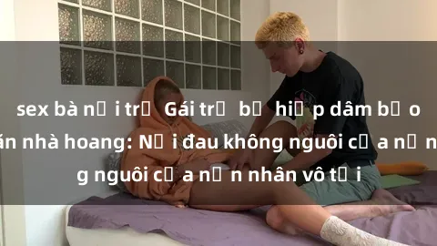 sex bà nội trợ Gái trẻ bị hiếp dâm bạo lực trong căn nhà hoang: Nỗi đau không nguôi của nạn nhân vô tội