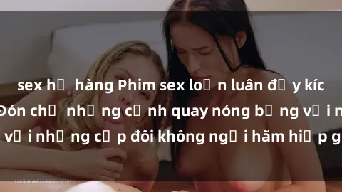 sex họ hàng Phim sex loạn luân đầy kích thích không che - Đón chờ những cảnh quay nóng bỏng với những cặp đôi không ngại hãm hiếp gia đình trong lòng