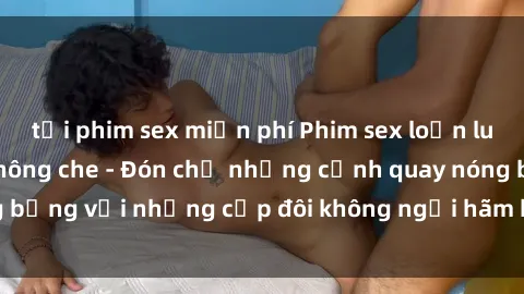 tải phim sex miễn phí Phim sex loạn luân đầy kích thích không che - Đón chờ những cảnh quay nóng bỏng với những cặp đôi không ngại hãm hiếp gia đình trong lòng