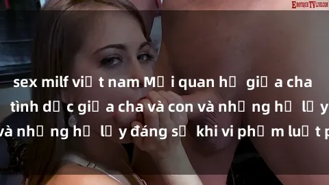 sex milf việt nam Mối quan hệ giữa cha và con: Sự thật về tình dục giữa cha và con và những hệ lụy đáng sợ khi vi phạm luật pháp.