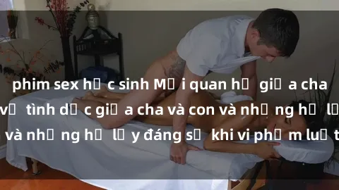 phim sex học sinh Mối quan hệ giữa cha và con: Sự thật về tình dục giữa cha và con và những hệ lụy đáng sợ khi vi phạm luật pháp.