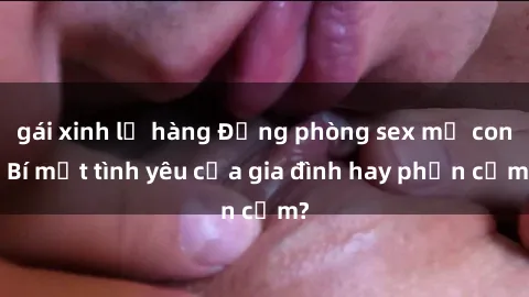 gái xinh lộ hàng Động phòng sex mẹ con: Bí mật tình yêu của gia đình hay phản cảm?