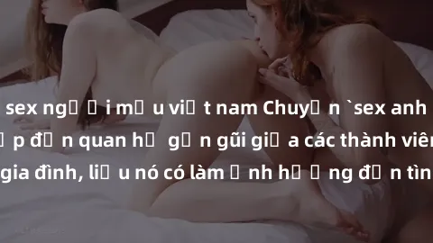 sex người mẫu việt nam Chuyện `sex anh em ruột` - Đề cập đến quan hệ gần gũi giữa các thành viên trong gia đình, liệu nó có làm ảnh hưởng đến tình cảm gia đình hay không?