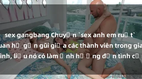 sex gangbang Chuyện `sex anh em ruột` - Đề cập đến quan hệ gần gũi giữa các thành viên trong gia đình, liệu nó có làm ảnh hưởng đến tình cảm gia đình hay không?