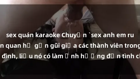 sex quán karaoke Chuyện `sex anh em ruột` - Đề cập đến quan hệ gần gũi giữa các thành viên trong gia đình, liệu nó có làm ảnh hưởng đến tình cảm gia đình hay không?