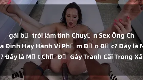 gái bị trói làm tình Chuyện Sex Ông Cháu: Mối Quan Hệ Gia Đình Hay Hành Vi Phạm Đạo Đức? Đây là Một Chủ Đề Gây Tranh Cãi Trong Xã Hội Hiện Nay.