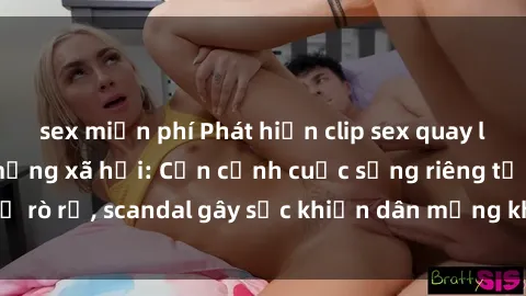 sex miễn phí Phát hiện clip sex quay lén hot nhất trên mạng xã hội: Cận cảnh cuộc sống riêng tư bị rò rỉ, scandal gây sốc khiến dân mạng không khỏi bàng hoàng