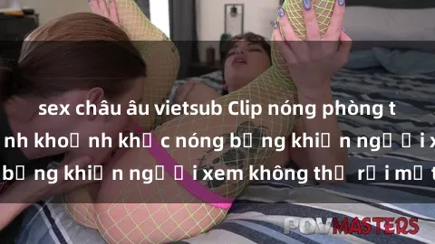 sex châu âu vietsub Clip nóng phòng tắm gây sốt: Cận cảnh khoảnh khắc nóng bỏng khiến người xem không thể rời mắt