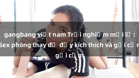 gangbang việt nam Trải nghiệm mới lạ: Sex phòng thay đồ đầy kích thích và gợi cảm