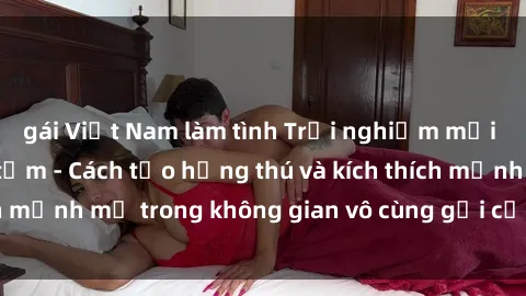gái Việt Nam làm tình Trải nghiệm mới lạ với sex phòng tắm - Cách tạo hứng thú và kích thích mạnh mẽ trong không gian vô cùng gợi cảm và lãng mạn