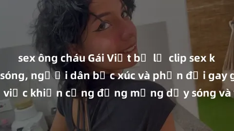 sex ông cháu Gái Việt bị lộ clip sex khiến dư luận dậy sóng, người dân bức xúc và phản đối gay gắt. Sự việc khiến cộng đồng mạng dậy sóng và yêu cầu xử lý nghiêm ngặt.