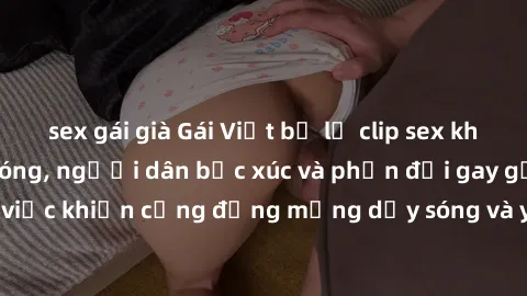 sex gái già Gái Việt bị lộ clip sex khiến dư luận dậy sóng, người dân bức xúc và phản đối gay gắt. Sự việc khiến cộng đồng mạng dậy sóng và yêu cầu xử lý nghiêm ngặt.