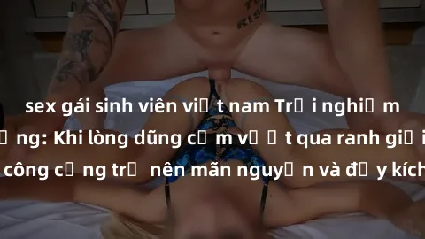 sex gái sinh viên việt nam Trải nghiệm làm tình ngoài đường: Khi lòng dũng cảm vượt qua ranh giới, cuộc hẹn nơi công cộng trở nên mãn nguyện và đầy kích thích. Hành vi nguy hiểm, nhưng cũng tạo nên cả