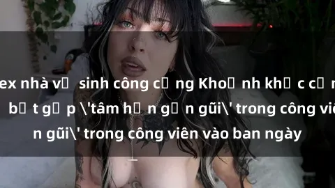 sex nhà vệ sinh công cộng Khoảnh khắc cấm kỵ: Cặp đôi bị bắt gặp 'tâm hồn gần gũi' trong công viên vào ban ngày