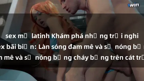 sex mỹ latinh Khám phá những trải nghiệm độc đáo tại sex bãi biển: Làn sóng đam mê và sự nóng bỏng cháy bỏng trên cát trắng