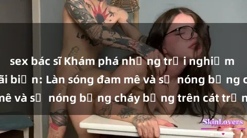 sex bác sĩ Khám phá những trải nghiệm độc đáo tại sex bãi biển: Làn sóng đam mê và sự nóng bỏng cháy bỏng trên cát trắng