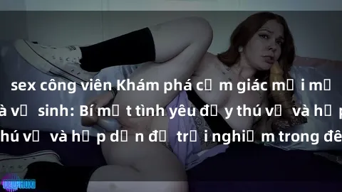 sex công viên Khám phá cảm giác mới mẻ với sex trong nhà vệ sinh: Bí mật tình yêu đầy thú vị và hấp dẫn để trải nghiệm trong đêm hôm nay!